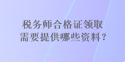 稅務(wù)師合格證領(lǐng)取需要提供哪些資料？