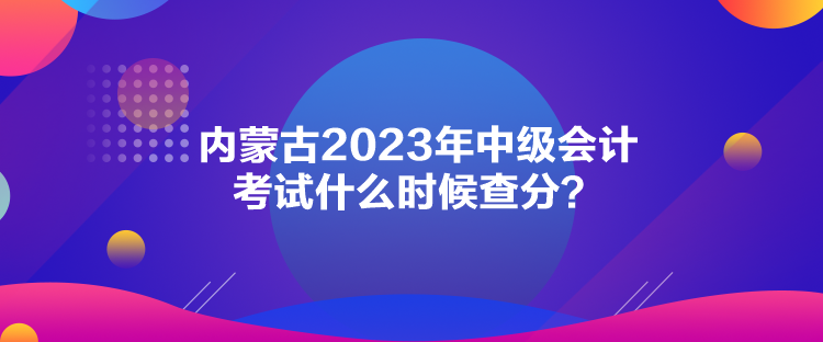 內(nèi)蒙古2023年中級(jí)會(huì)計(jì)考試什么時(shí)候查分？