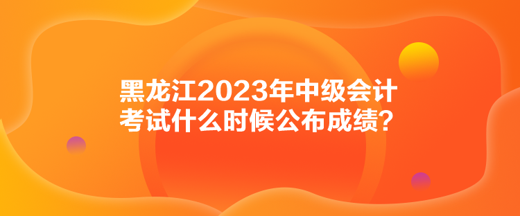 黑龍江2023年中級(jí)會(huì)計(jì)考試什么時(shí)候公布成績(jī)？