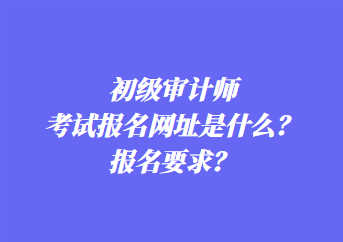 初級審計師考試報名網址是什么？報名要求？