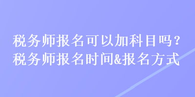 稅務(wù)師報(bào)名可以加科目嗎？稅務(wù)師報(bào)名時(shí)間&報(bào)名方式