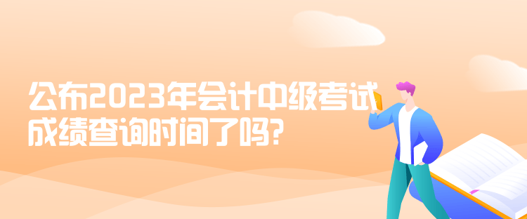 公布2023年會計中級考試成績查詢時間了嗎？是什么時候？