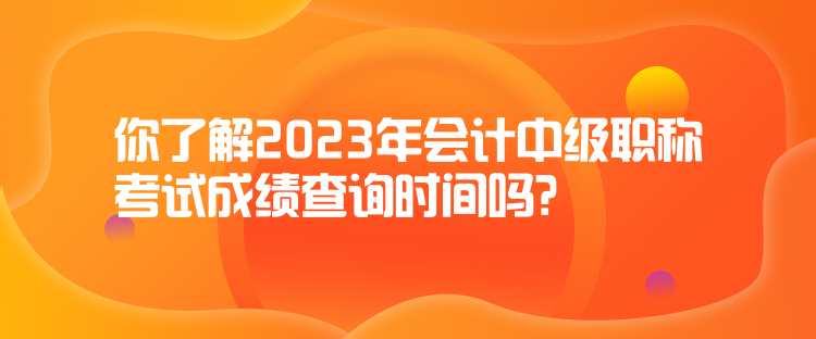 你了解2023年會計中級職稱考試成績查詢時間嗎？
