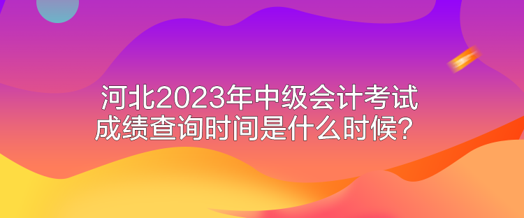 河北2023年中級會(huì)計(jì)考試成績查詢時(shí)間是什么時(shí)候？