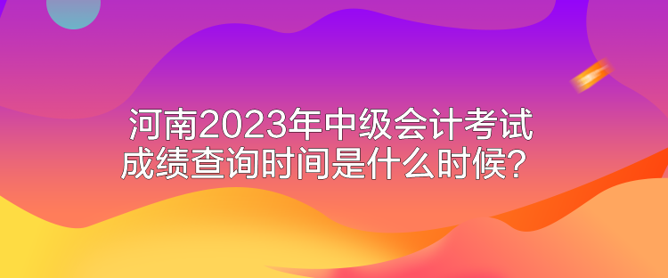 河南2023年中級會計考試成績查詢時間是什么時候？