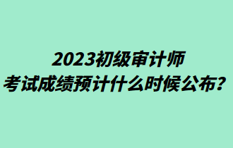 2023初級(jí)審計(jì)師考試成績預(yù)計(jì)什么時(shí)候公布？