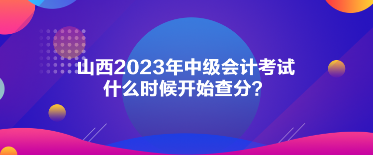 山西2023年中級會計考試什么時候開始查分？