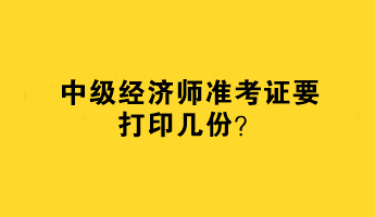 中級(jí)經(jīng)濟(jì)師準(zhǔn)考證要打印幾份？