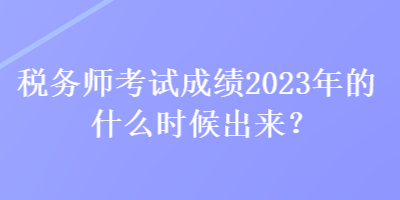 稅務(wù)師考試成績(jī)2023年的什么時(shí)候出來(lái)？