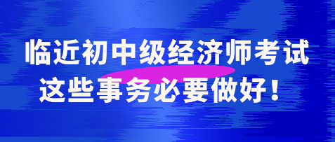臨近初中級經(jīng)濟師考試 這些事務(wù)必要做好！