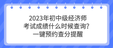 2023年初中級(jí)經(jīng)濟(jì)師考試成績(jī)什么時(shí)候查詢(xún)？一鍵預(yù)約查分提醒