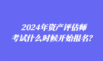2024年資產(chǎn)評估師考試什么時候開始報名？