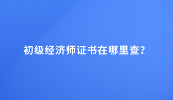 初級(jí)經(jīng)濟(jì)師證書在哪里查？