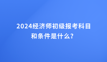 2024經(jīng)濟師初級報考科目和條件是什么？
