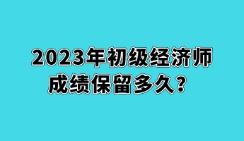 2023年初級經(jīng)濟師成績保留多久？