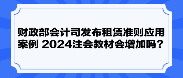 財(cái)政部會(huì)計(jì)司發(fā)布租賃準(zhǔn)則應(yīng)用案例 2024注會(huì)教材會(huì)增加嗎？