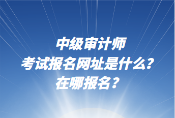 中級(jí)審計(jì)師考試報(bào)名網(wǎng)址是什么？在哪報(bào)名？