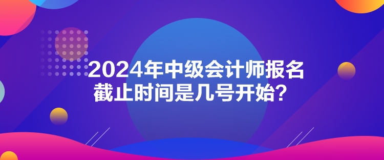 2024年中級會計師報名截止時間是幾號開始？