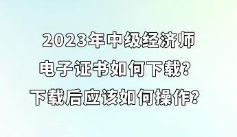 2023年中級(jí)經(jīng)濟(jì)師電子證書(shū)如何下載？下載后應(yīng)該如何操作？
