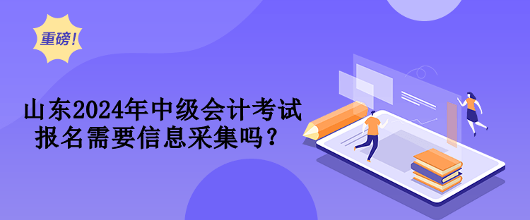 山東2024年中級會計考試報名需要信息采集嗎？