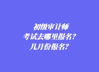 初級審計師考試去哪里報名？幾月份報名？