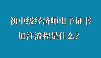 初中級經(jīng)濟(jì)師電子證書加注流程是什么？