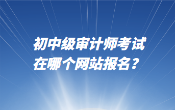 初中級審計師考試在哪個網(wǎng)站報名？