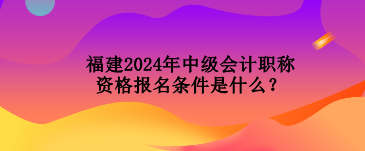 福建2024年中級會(huì)計(jì)職稱資格報(bào)名條件是什么？