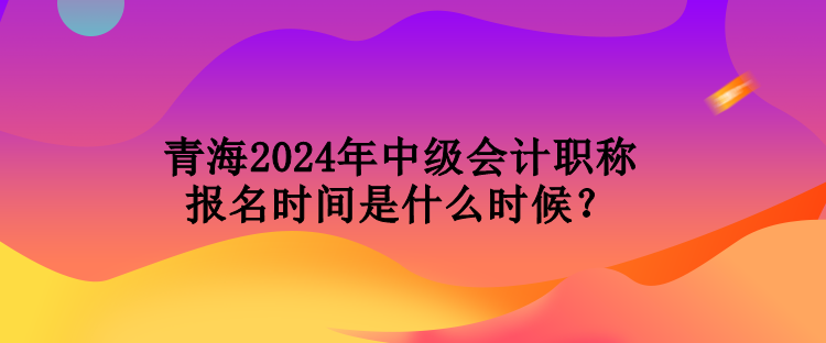 青海2024年中級會計職稱報名時間是什么時候？