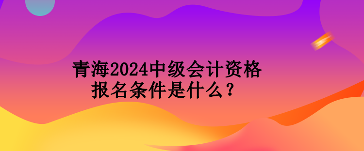 青海2024中級會計資格報名條件是什么？