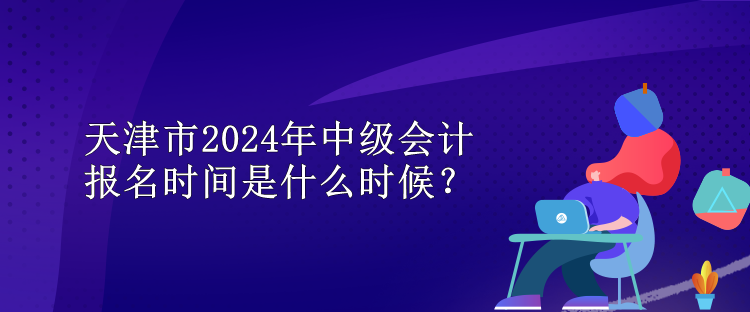 天津市2024年中級(jí)會(huì)計(jì)報(bào)名時(shí)間是什么時(shí)候？