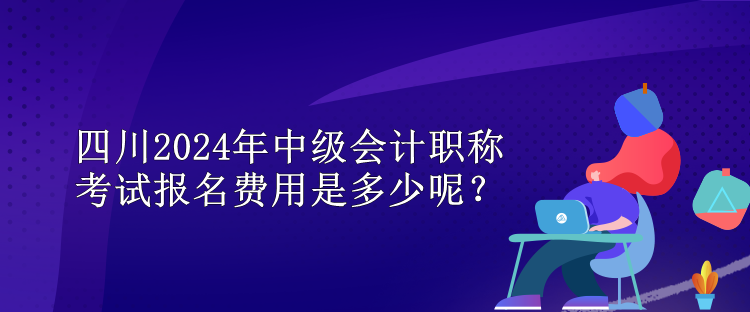 四川2024年中級(jí)會(huì)計(jì)職稱考試報(bào)名費(fèi)用是多少呢？