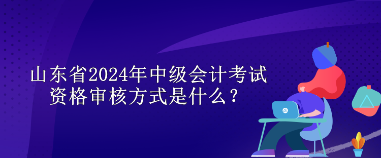 山東省2024年中級會計考試資格審核方式是什么？