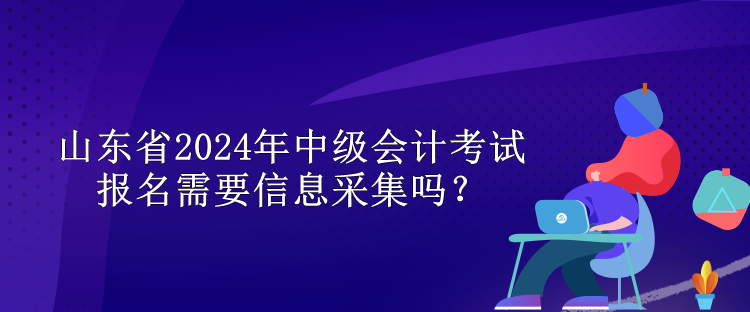 山東省2024年中級(jí)會(huì)計(jì)考試報(bào)名需要信息采集嗎？