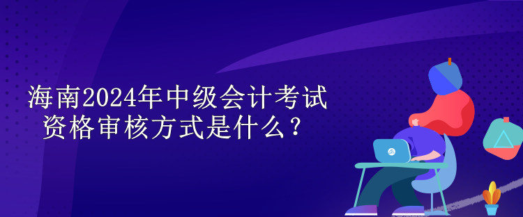 海南2024中級會(huì)計(jì)考試資格審核方式是什么？