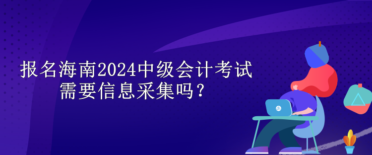 報(bào)名海南2024中級會(huì)計(jì)考試需要信息采集嗎？