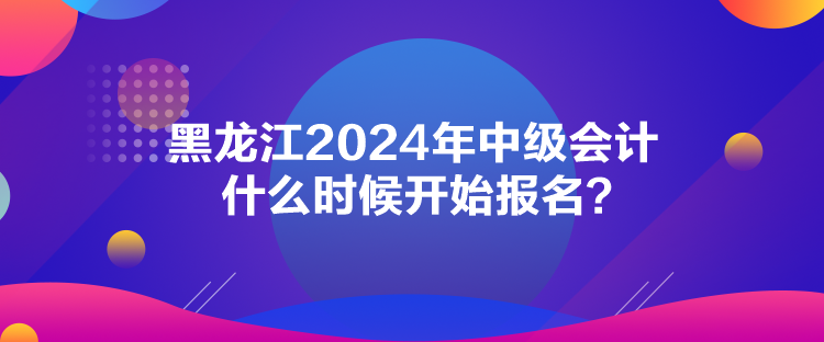 黑龍江2024年中級會計(jì)什么時(shí)候開始報(bào)名？