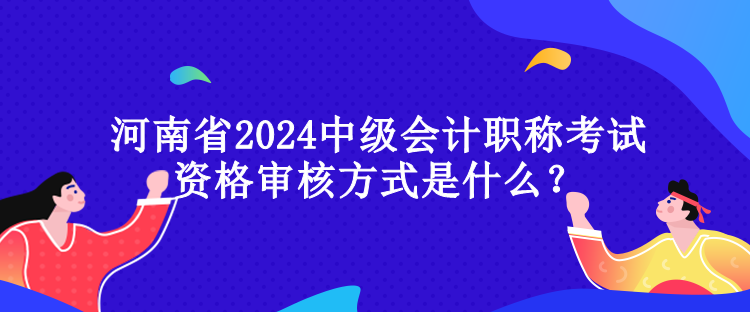 河南省2024中級會計職稱考試資格審核方式是什么？