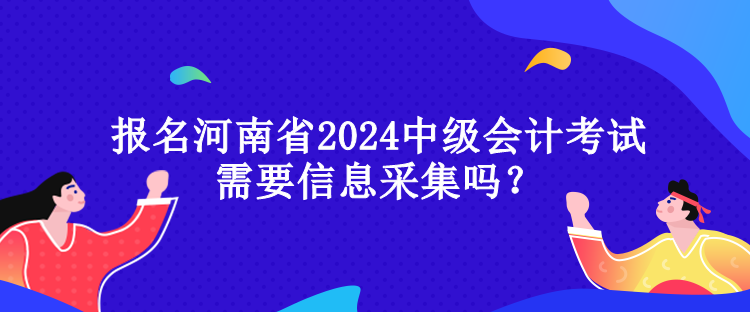 報名河南省2024中級會計考試需要信息采集嗎？