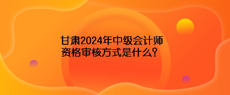 甘肅2024年中級(jí)會(huì)計(jì)師資格審核方式是什么？