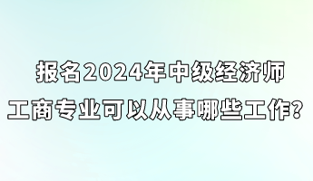 報名2024年中級經(jīng)濟(jì)師工商專業(yè)可以從事哪些工作？