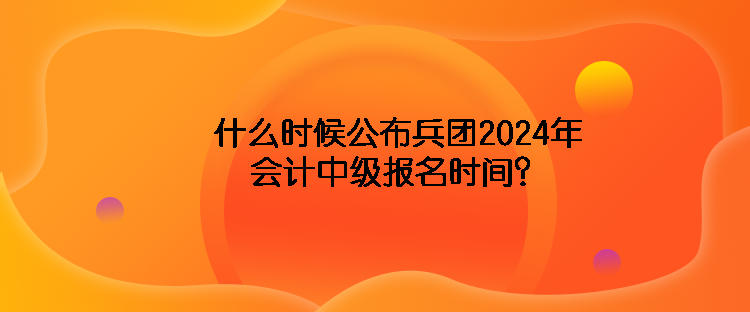 什么時(shí)候公布兵團(tuán)2024年會(huì)計(jì)中級(jí)報(bào)名時(shí)間？