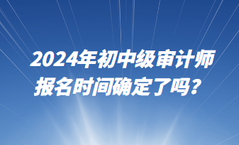 2024年初中級(jí)審計(jì)師報(bào)名時(shí)間確定了嗎？
