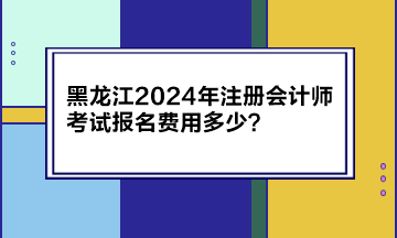 黑龍江2024年注冊(cè)會(huì)計(jì)師考試報(bào)名費(fèi)用多少？