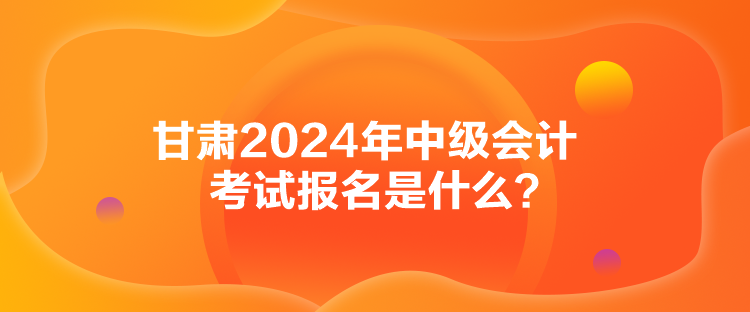 甘肅2024年中級會計考試報名是什么？