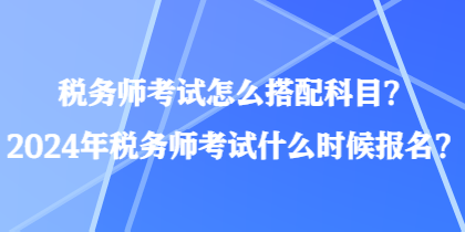 稅務(wù)師考試怎么搭配科目？2024年稅務(wù)師考試什么時(shí)候報(bào)名？