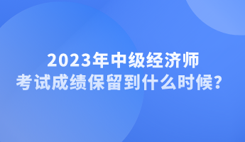 2023年中級經(jīng)濟師考試成績保留到什么時候？