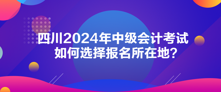四川2024年中級(jí)會(huì)計(jì)考試如何選擇報(bào)名所在地？