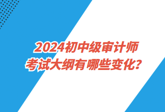 2024初中級(jí)審計(jì)師考試大綱有哪些變化？