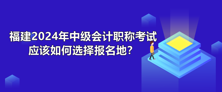 福建2024年中級會計職稱考試應(yīng)該如何選擇報名地？